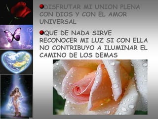DISFRUTAR MI UNION PLENA
CON DIOS Y CON EL AMOR
UNIVERSAL
 QUE DE NADA SIRVE
RECONOCER MI LUZ SI CON ELLA
NO CONTRIBUYO A ILUMINAR EL
CAMINO DE LOS DEMAS
 