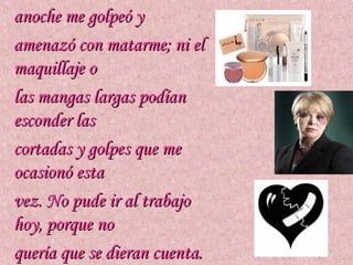 anoche me golpeó y
amenazó con matarme; ni el
maquillaje o
las mangas largas podían
esconder las
cortadas y golpes que me
ocasionó esta
vez. No pude ir al trabajo
hoy, porque no
quería que se dieran cuenta.
 
