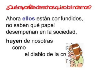¿Qué rayos de derechos quiso brindarnos?   Ahora  ellos  están confundidos,  no saben qué papel  desempeñan en la sociedad,  huyen  de nosotras  como  el diablo de la cruz.  