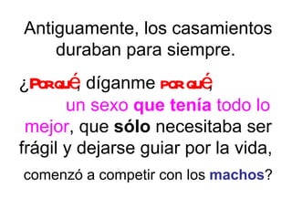 Antiguamente, los casamientos duraban para siempre.  ¿ Por qué , díganme  por qué ,  un sexo  que tenía  todo lo mejor , que  sólo  necesitaba ser frágil y dejarse guiar por la vida,  comenzó a competir con los  machos ? 