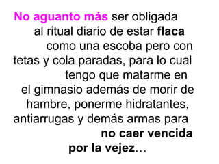 No aguanto más  ser obligada  al ritual diario de estar  flaca   como una escoba pero con tetas y cola paradas, para lo cual  tengo que matarme en el gimnasio además de morir de hambre, ponerme hidratantes, antiarrugas y demás armas para  no caer vencida por la vejez … 