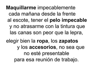 Maquillarme  impecablemente   cada mañana desde la frente  al escote, tener el  pelo impecable  y no atrasarme con la tintura que las canas son peor que la lepra,  elegir bien la  ropa , los  zapatos   y los  accesorios , no sea que  no esté presentable  para esa reunión de trabajo.  