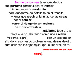 No me banco más  tener que decidir qué  perfume  combina con mi  humor ,  ni tener que  salir corriendo   para quedarme embotellada en el tránsito  y tener que  resolver  la mitad de las  cosas   por el  celular ,  correr el  riesgo  de ser  asaltada ,  de  morir  embestida,  instalarme  todo el día frente a la  pc  laburando como una  esclava   (moderna, claro),  con un teléfono en el oído y resolviendo problemas uno detrás de otro, para salir con los ojos rojos  (por el monitor, claro,  para llorar de amor no hay tiempo ). 