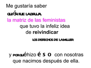 Me gustaría saber  quién fue la bruja ,  la matriz de las feministas   que tuvo la infeliz idea  de  reivindicar   los derechos de la mujer   y  por qué  hizo  éso  con nosotras que nacimos después de ella. 