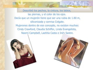 Describió los pechos, la cintura, los labios,
           las piernas, y el color de los ojos.
Decía que un mujerón tiene que ser una rubia de 1.80 m,
             siliconizada y sonrisa Colgate.
 Mujerones dentro de ese concepto, no existen muchas:
  Cindy Crawford, Claudia Schiffer, Linda Evangelista,
      Naomi Campbell, Laetitia Casta e Inés Sastre.
 