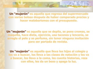 Un “mujerón” es aquella que regresa del supermercado
 con varias bolsas después de haber comparado precios y
         hacer malabarismos con el presupuesto.


Un “mujerón” es aquella que se depila, se pone cremas, se
 maquilla, hace dieta, ejercicio, usa tacones y lencería, se
arregla el pelo y se perfuma, sin tener ninguna invitación
                para ser portada de revista.


  Un “mujerón” es aquella que lleva los hijos al colegio y
 los va a buscar, los lleva a las clases de natación y los va
  a buscar, los lleva a la cama, les cuenta historias, reza
          con ellos, les da un beso y apaga la luz.
 
