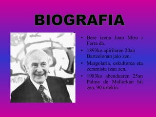 Bere izena Joan Miro i Ferra da.  1893ko apirilaren 20an Bartzelonan jaio zen.  Margolaria, eskultorea eta zeramista izan zen. 1983ko abenduaren 25an Palma de Mallorkan hil zen, 90 urtekin.  BIOGRAFIA 