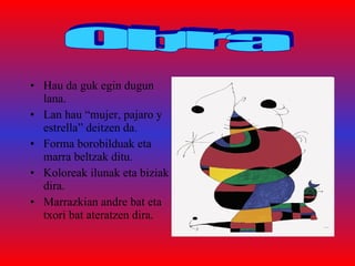 Hau da guk egin dugun lana. Lan hau “mujer, pajaro y estrella” deitzen da.  Forma borobilduak eta marra beltzak ditu. Koloreak ilunak eta biziak dira. Marrazkian andre bat eta txori bat ateratzen dira. Obra 