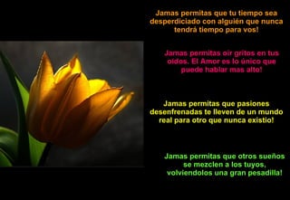 Jamas permitas que tu tiempo sea desperdiciado con alguién que nunca tendrá tiempo para vos! Jamas permitas oir gritos en tus oidos. El Amor es lo único que puede hablar mas alto! Jamas permitas que pasiones desenfrenadas te lleven de un mundo real para otro que nunca existio! Jamas permitas que otros sueños se mezclen a los tuyos, volviendolos una gran pesadilla! 