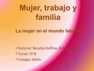 Mujer, trabajo y
      familia
La mujer en el mundo laboral


Autoras: Bosatta Delfina, Robles Aylén
Curso: 5º B
Colegio: Belén
 