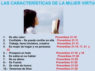 LAS CARACTERÍSTICAS DE LA MUJER VIRTUOSA 
1. De alto valor: Proverbios 31:10 
2. Confiable – Se puede confiar en ella Proverbios 31:11 
3. Trabaja, tiene iniciativa, creativa Proverbios 31:13 
4. Es mujer de hogar y no perezosa Proverbios 31:15, 17, 21 y 
22 
5. - Prospera en todo Proverbios 31:16 y 18 
6. Es sabia en su hablar Proverbios 31:26 
7. No se afana: Proverbios 31:25 
8.- Es Fuerte: Proverbios 31:25 
9.- Se viste de honra: Proverbios 31:25 
10.- Temerosa de Dios Proverbios 31:30 
11.- No derrocha, economiza Proverbios 31:27 
 