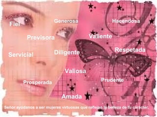 Fiel Generosa 
Hacendosa 
Previsora Valiente 
Servicial Diligente 
Valiosa 
Respetada 
Prudente 
Prosperada 
Amada 
Señor ayúdanos a ser mujeres virtuosas que reflejan la belleza de tu carácter. 
