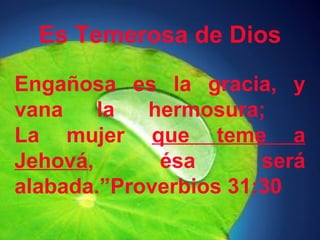 Es Temerosa de Dios 
Engañosa es la gracia, y 
vana la hermosura; 
La mujer que teme a 
Jehová, ésa será 
alabada.”Proverbios 31:30 
 