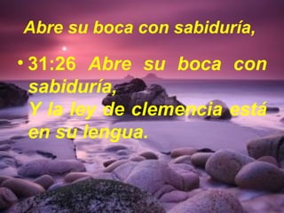 Abre su boca con sabiduría, 
• 31:26 Abre su boca con 
sabiduría, 
Y la ley de clemencia está 
en su lengua. 
 