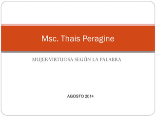 Msc. Thais Peragine 
MUJER VIRTUOSA SEGÚN LA PALABRA 
AGOSTO 2014 
 