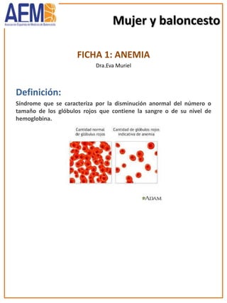 Mujer y baloncesto
FICHA 1: ANEMIA
Dra.Eva Muriel
Definición:
Síndrome que se caracteriza por la disminución anormal del número o
tamaño de los glóbulos rojos que contiene la sangre o de su nivel de
hemoglobina.
 