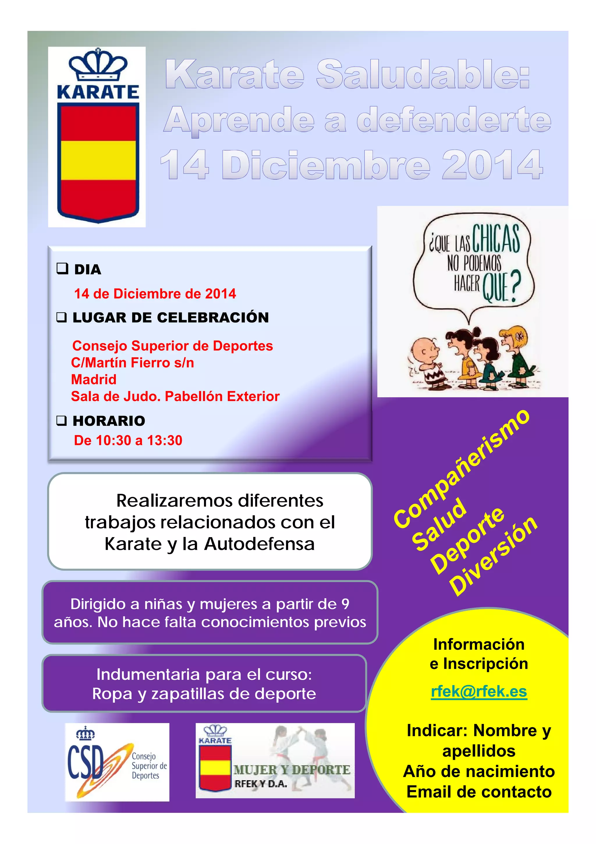 DIA
14 de Diciembre de 2014
LUGAR DE CELEBRACIÓN
Consejo Superior de Deportes
C/Martín Fierro s/n
Madrid
Sala de Judo. Pabellón Exterior
HORARIOHORARIO
De 10:30 a 13:30
Realizaremos diferentes
trabajos relacionados con el
Dirigido a niñas y mujeres a partir de 9
ñ N h f lt i i t i
trabajos relacionados con el
Karate y la Autodefensa
años. No hace falta conocimientos previos
Indumentaria para el curso:
Ropa y zapatillas de deporte
Información
e Inscripción
rfek@rfek.es
Indicar: Nombre y
apellidos
Año de nacimiento
Email de contacto