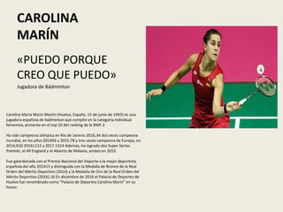 CAROLINA
MARÍN
«PUEDO PORQUE
CREO QUE PUEDO»
Jugadora de Bádminton
Carolina María Marín Martín (Huelva, España, 15 de junio de 1993) es una
jugadora española de bádminton que compite en la categoría individual
femenina, presente en el top 10 del ranking de la BWF.2​
Ha sido campeona olímpica en Río de Janeiro 2016,3​4​ dos veces campeona
mundial, en los años 20145​6​ y 2015,7​8​ y tres veces campeona de Europa, en
2014,9​10​ 201611​12​ y 2017.13​14​ Además, ha logrado dos Super Series
Premier, el All England y el Abierto de Malasia, ambos en 2015.
Fue galardonada con el Premio Nacional del Deporte a la mejor deportista
española del año 201415​ y distinguida con la Medalla de Bronce de la Real
Orden del Mérito Deportivo (2014) y la Medalla de Oro de la Real Orden del
Mérito Deportivo (2016).16​ En diciembre de 2016 el Palacio de Deportes de
Huelva fue renombrado como "Palacio de Deportes Carolina Marín" en su
honor.
 