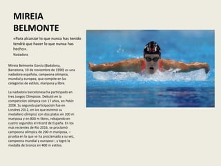 MIREIA
BELMONTE
«Para alcanzar lo que nunca has tenido
tendrá que hacer lo que nunca has
hecho».
Nadadora
Mireia Belmonte García (Badalona,
Barcelona, 10 de noviembre de 1990) es una
nadadora española, campeona olímpica,
mundial y europea, que compite en las
categorías de estilos, mariposa y libre.
La nadadora barcelonesa ha participado en
tres Juegos Olímpicos. Debutó en la
competición olímpica con 17 años, en Pekín
2008. Su segunda participación fue en
Londres 2012, en los que estrenó su
medallero olímpico con dos platas en 200 m
mariposa y en 800 m libres, rebajando en
cuatro segundos el récord de España. En los
más recientes de Río 2016, se proclamó
campeona olímpica de 200 m mariposa, –
prueba en la que se ha proclamado a su vez,
campeona mundial y europea–, y logró la
medalla de bronce en 400 m estilos.
 