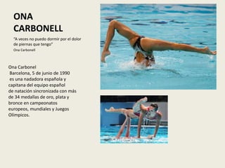 ONA
CARBONELL
“A veces no puedo dormir por el dolor
de piernas que tengo”
Ona Carbonell
Ona Carbonel
Barcelona, 5 de junio de 1990
es una nadadora española y
capitana del equipo español
de natación sincronizada con más
de 34 medallas de oro, plata y
bronce en campeonatos
europeos, mundiales y Juegos
Olímpicos.
 