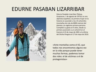 EDURNE PASABAN LIZARRIBAR
«Ante montañas como el K2, que
todos nos encontramos alguna vez
en la vida porque puede tener
muchas formas, podemos tomar
dos roles: el de víctimas o el de
protagonistas»
Edurne Pasabán Lizarribar (Tolosa,
Guipúzcoa, 1 de agosto de 1973)1​ es una
alpinista española y la primera mujer en la
historia en ascender a los 14 ochomiles
(montañas de más de 8000 metros) del
planeta y la vigésima primera persona.
Completó su gesta en 9 años, desde su
primera ascensión a un ochomil en el
Everest el 23 de mayo de 2001 a la última
del Shisha Pangma el 17 de mayo de 2010.
 
