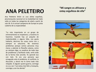 ANA PELETEIRO
“Lo más importante en un grupo de
entrenamiento es respetarse, y nosotros lo
hacemos. Cuando hay un poquito de
malentendido o alguno falla, nos gusta
hablarlo, decirnos las cosas como son y
siempre se soluciona. No tenemos
problemas porque somos personas muy
claras y además la filosofía cubana, como
yo siempre digo, es evadirse de todo tipo
de problemas y facilitarlo todo, verlo todo
de la forma más sencilla. Yo aprendí eso
con Iván. Yo era una persona que
enseguida veía el problema, el conflicto, la
discusión, y ahora me lo tomo todo más
relajado. Si alguien quiere guerra, conmigo
no va a ser. Y así estoy más feliz y tranquila,
conmigo y con los demás”
“Mi sangre es africana y
estoy orgullosa de ella”
Ana Peleteiro Brión es una atleta española,
plusmarquista nacional en la modalidad de triple
salto en todas las categorías de edad a partir de
sub-18. Es la actual campeona de Europa en pista
cubierta de su especialidad.
 