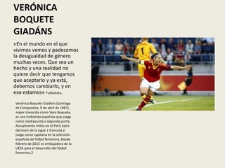 VERÓNICA
BOQUETE
GIADÁNS
«En el mundo en el que
vivimos vemos y padecemos
la desigualdad de género
muchas veces. Que sea un
hecho y una realidad no
quiere decir que tengamos
que aceptarlo y ya está,
debemos cambiarlo, y en
eso estamos» Futbolista.
Verónica Boquete Giadáns (Santiago
de Compostela, 9 de abril de 1987),
mejor conocida como Vero Boquete,
es una futbolista española que juega
como mediapunta o segunda punta.
Actualmente milita en el París Saint
Germain de la Ligue 1 francesa y
juega como capitana en la selección
española de fútbol femenina. Desde
febrero de 2015 es embajadora de la
UEFA para el desarrollo del fútbol
femenino.2​
 