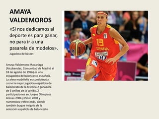 AMAYA
VALDEMOROS
«Si nos dedicamos al
deporte es para ganar,
no para ir a una
pasarela de modelos».
Jugadora de básket
Amaya Valdemoro Madariaga
(Alcobendas, Comunidad de Madrid el
18 de agosto de 1976) es una
exjugadora de baloncesto española.
La alero madrileña es considerada
como la mejor jugadora española de
baloncesto de la historia,2​ ganadora
de 3 anillos de la WNBA, 2
participaciones en Juegos Olímpicos
Atenas 2004 y Pekín 2008 y
numerosos trofeos más, siendo
también buque insignia de la
selección española de baloncesto
 