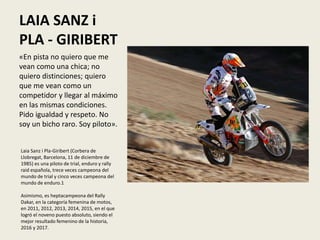 LAIA SANZ i
PLA - GIRIBERT
«En pista no quiero que me
vean como una chica; no
quiero distinciones; quiero
que me vean como un
competidor y llegar al máximo
en las mismas condiciones.
Pido igualdad y respeto. No
soy un bicho raro. Soy piloto».
Laia Sanz i Pla-Giribert (Corbera de
Llobregat, Barcelona, 11 de diciembre de
1985) es una piloto de trial, enduro y rally
raid española, trece veces campeona del
mundo de trial y cinco veces campeona del
mundo de enduro.1​
Asimismo, es heptacampeona del Rally
Dakar, en la categoría femenina de motos,
en 2011, 2012, 2013, 2014, 2015, en el que
logró el noveno puesto absoluto, siendo el
mejor resultado femenino de la historia,
2016 y 2017.
 