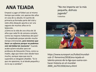 ANA TEJADA “No me importa ser la más
pequeña, disfruto
jugando”
Futbolista
Empezó a jugar al fútbol casi al mismo
tiempo que andar, con apenas dos años
en casa de su abuela. En quinto de
primaria ya formaba parte del club y
siete años después apunta a ser una
zaguera de muchos años en la
Selección.
¿Cómo es la vida de una chica de 16
años que cada fin de semana compite
contra las mejores futbolistas del país?
“Es complicado porque pierdes mucho
tiempo entrenando, pero tenemos que
hacer un esfuerzo porque no podemos
vivir del fútbol de momento”. Cuando
acabe quiere estudiar para ser
profesora de Educación Física, como su
madre, algo que tiene claro desde hace
mucho, aunque sepa que eso le
supondrá un desgaste añadido. “Es lo
que me apasiona, lo sé desde pequeña y
no lo voy a cambiar”.
https://www.eurosport.es/futbol/mundial-
sub-17-femenino/2018/ana-tejada-el-
talento-precoz-de-la-liga-que-suena-con-
hacer-historia-en-el-mundial-
2000_sto7011926/story.shtml
 