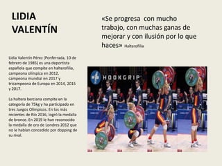 LIDIA
VALENTÍN
«Se progresa con mucho
trabajo, con muchas ganas de
mejorar y con ilusión por lo que
haces» Halterofilia
Lidia Valentín Pérez (Ponferrada, 10 de
febrero de 1985) es una deportista
española que compite en halterofilia,
campeona olímpica en 2012,
campeona mundial en 2017 y
tricampeona de Europa en 2014, 2015
y 2017.
La haltera berciana compite en la
categoría de 75kg y ha participado en
tres Juegos Olímpicos. En los más
recientes de Río 2016, logró la medalla
de bronce. En 2019 le han reconocido
la medalla de oro de Londres 2012 que
no le habían concedido por dopping de
su rival.
 
