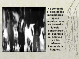 He conocido el odio de los inquisidores  que a nombre de la santa madre iglesia  condenaron mi cuerpo a su servicio  y a las infames llamas de la hoguera. 
