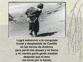 Logré sobrevivir a la conquista brutal y despiadada de Castilla  en las tierras de América  pero perdí mis dioses y mi tierra  y mi vientre parió gente mestiza  después que el amo  me tomó por la fuerza. 