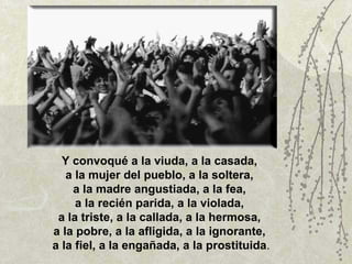 Y convoqué a la viuda, a la casada,  a la mujer del pueblo, a la soltera,  a la madre angustiada, a la fea,  a la recién parida, a la violada,  a la triste, a la callada, a la hermosa,  a la pobre, a la afligida, a la ignorante,  a la fiel, a la engañada, a la prostituida . 