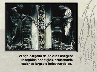 Vengo cargada de dolores antiguos,  recogidos por siglos, arrastrando cadenas largas e indestructibles.  
