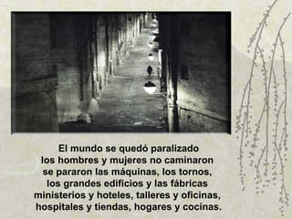 El mundo se quedó paralizado los hombres y mujeres no caminaron  se pararon las máquinas, los tornos,  los grandes edificios y las fábricas  ministerios y hoteles, talleres y oficinas,  hospitales y tiendas, hogares y cocinas. 