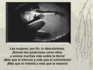 Las mujeres, por fin, lo descubrimos. ¡Somos tan poderosas como ellos  y somos muchas más sobre la tierra! ¡Más que el silencio y más que el sufrimiento! ¡Más que la infamia y más que la miseria! 