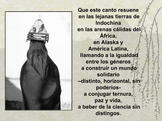 Que este canto resuene  en las lejanas tierras de Indochina  en las arenas cálidas del África,  en Alaska y  América Latina,  llamando a la igualdad entre los géneros  a construir un mundo solidario  –distinto, horizontal, sin poderíos-  a conjugar ternura,  paz y vida,  a beber de la ciencia sin distingos.  