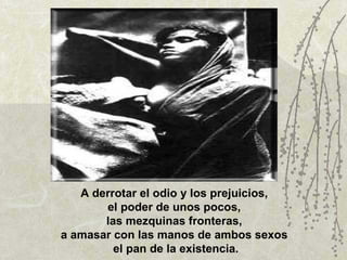 A derrotar el odio y los prejuicios,  el poder de unos pocos,  las mezquinas fronteras,  a amasar con las manos de ambos sexos  el pan de la existencia. 