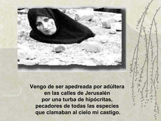 Vengo de ser apedreada por adúltera  en las calles de Jerusalén  por una turba de hipócritas,  pecadores de todas las especies  que clamaban al cielo mi castigo. 