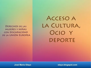 José María Olayo olayo.blogspot.com
Derechos de las
mujeres y niñas
con discapacidad
de la unión Europea
Acceso a
la Cultura,
Ocio y
deporte
 