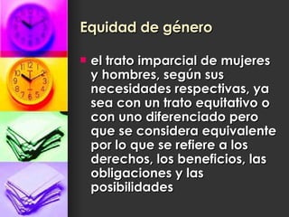 Equidad de género   el trato imparcial de mujeres y hombres, según sus necesidades respectivas, ya sea con un trato equitativo o con uno diferenciado pero que se considera equivalente por lo que se refiere a los derechos, los beneficios, las obligaciones y las posibilidades  