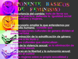 la importancia del cambio:   trata de llevar sus ideas a la práctica, defiende la  igualdad social entre hombres y mujeres . 2.es necesario ampliar lo que entendemos por desarrollo humano:   consiste que las concepciones culturales de genero dividen el potencial total. 3.la eliminación de la estratificación de género:   se opone a las leyes y normas culturales que obstaculizan . 4.el fin de la violencia sexual:   es la eliminación de la violencia sexual .   5.avances en la libertad y la autonomía sexual:   defiendo el control de las mujeres sobre su propia sexualidad y reproducción 