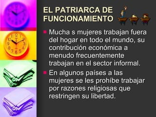 EL PATRIARCA DE FUNCIONAMIENTO Mucha s mujeres trabajan fuera del hogar en todo el mundo, su contribución económica a menudo frecuentemente trabajan en el sector informal.  En algunos países a las mujeres se les prohíbe trabajar por razones religiosas que restringen su libertad.  