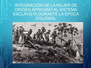 INTEGRACIÓN DE LA MUJER DE
ORIGEN AFRICANO AL SISTEMA
ESCLAVISTA DURANTE LA ÉPOCA
COLONIAL
 