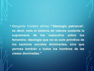 • Margarita Cordero afirma “‘Ideología patriarcal’,
es decir, todo el sistema de valores sustenta la
supremacía de los masculino sobre los
femenino. Ideología que no es solo primitiva de
los sectores sociales dominantes, sino que
permea también a todos los hombres de las
clases dominadas.”
 