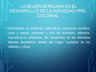 LA MUJER AFRICANA EN EL
DESARROLLO DE LA SOCIEDAD PRE-
COLONIAL
• Actividades se destacan: agricultura, extracción aurífera,
caza y pesca, pastoreo y cría de animales, alfarería,
manufactura, artesanía. Sin olvidarnos de las llamadas
labores doméstica, tareas del hogar, cuidados de los
infantes y otras.
 