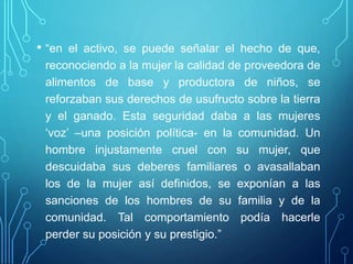 • “en el activo, se puede señalar el hecho de que,
reconociendo a la mujer la calidad de proveedora de
alimentos de base y productora de niños, se
reforzaban sus derechos de usufructo sobre la tierra
y el ganado. Esta seguridad daba a las mujeres
‘voz’ –una posición política- en la comunidad. Un
hombre injustamente cruel con su mujer, que
descuidaba sus deberes familiares o avasallaban
los de la mujer así definidos, se exponían a las
sanciones de los hombres de su familia y de la
comunidad. Tal comportamiento podía hacerle
perder su posición y su prestigio.”
 