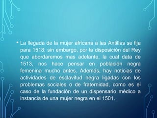 • La llegada de la mujer africana a las Antillas se fija
para 1518; sin embargo, por la disposición del Rey
que abordaremos mas adelante, la cual data de
1513, nos hace pensar en población negra
femenina mucho antes. Además, hay noticias de
actividades de esclavitud negra ligadas con los
problemas sociales o de fraternidad, como es el
caso de la fundación de un dispensario médico a
instancia de una mujer negra en el 1501.
 
