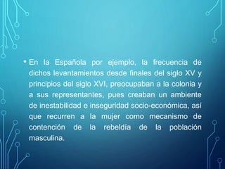 • En la Española por ejemplo, la frecuencia de
dichos levantamientos desde finales del siglo XV y
principios del siglo XVI, preocupaban a la colonia y
a sus representantes, pues creaban un ambiente
de inestabilidad e inseguridad socio-económica, así
que recurren a la mujer como mecanismo de
contención de la rebeldía de la población
masculina.
 